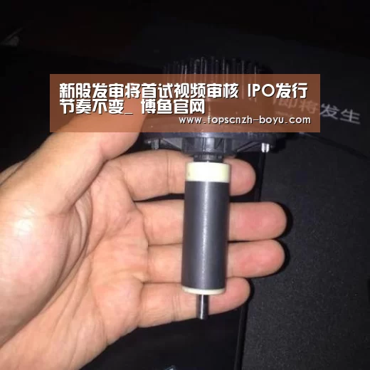 新股发审将首试视频审核 IPO发行节奏不变_ 博鱼官网(图1) 博鱼体育